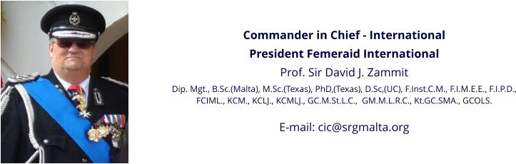 Commander in Chief - International President Femeraid International Prof. Sir David J. Zammit Dip. Mgt., B.Sc.(Malta), M.Sc.(Texas), PhD,(Texas), D.Sc,(UC), F.Inst.C.M., F.I.M.E.E., F.I.P.D., FCIML., KCM., KCLJ., KCMLJ., GC.M.St.L.C.,  GM.M.L.R.C., Kt.GC.SMA., GCOLS.  E-mail: cic@srgmalta.org