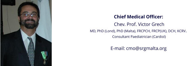 Chief Medical Officer:  Chev. Prof. Victor Grech MD, PhD (Lond), PhD (Malta), FRCPCH, FRCP(UK), DCH, KCRV..  Consultant Paediatrician (Cardiol)  E-mail: cmo@srgmalta.org